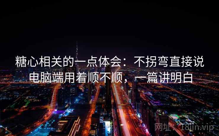 糖心相关的一点体会:不拐弯直接说电脑端用着顺不顺,一篇讲明白
