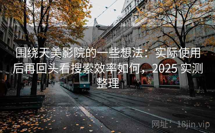 围绕天美影院的一些想法：实际使用后再回头看搜索效率如何，2025 实测整理