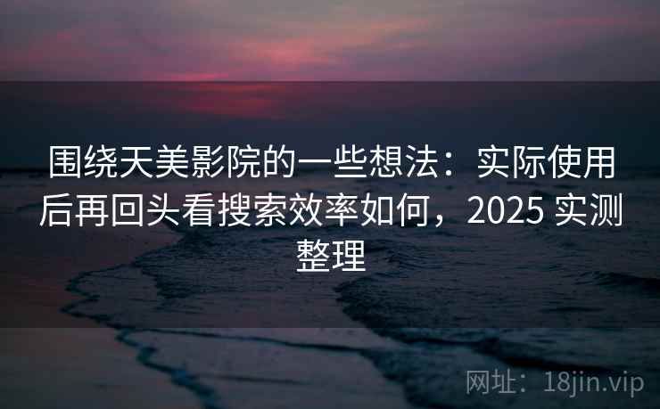 围绕天美影院的一些想法：实际使用后再回头看搜索效率如何，2025 实测整理  第2张