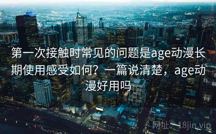第一次接触时常见的问题是age动漫长期使用感受如何？一篇说清楚，age动漫好用吗