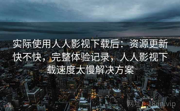 实际使用人人影视下载后:资源更新快不快,完整体验记录,人人影视下载速度太慢解决方案 第2张 实际使用人人影视下载后:资源更新快不快,完整体验记录,人人影视下载速度太慢解决方案 第2张