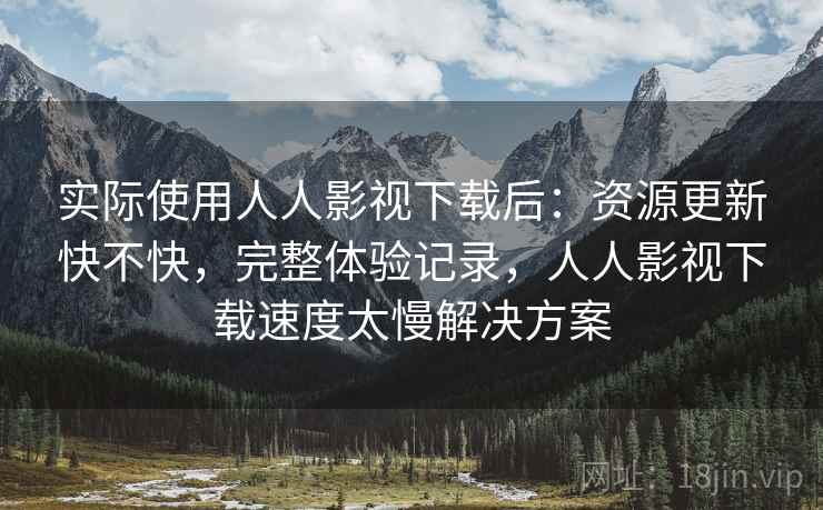 实际使用人人影视下载后：资源更新快不快，完整体验记录，人人影视下载速度太慢解决方案