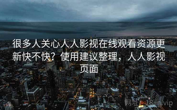 很多人关心人人影视在线观看资源更新快不快？使用建议整理，人人影视页面