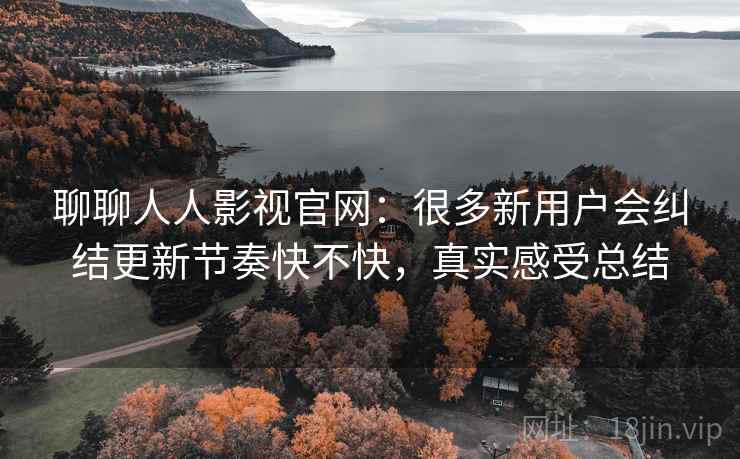 聊聊人人影视官网：很多新用户会纠结更新节奏快不快，真实感受总结