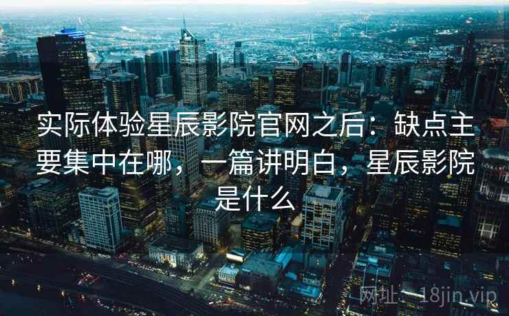 实际体验星辰影院官网之后：缺点主要集中在哪，一篇讲明白，星辰影院是什么