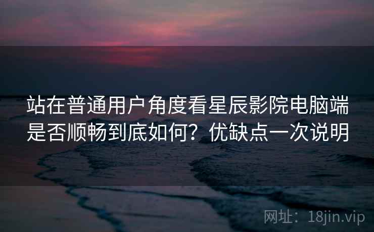 站在普通用户角度看星辰影院电脑端是否顺畅到底如何?优缺点一次说明