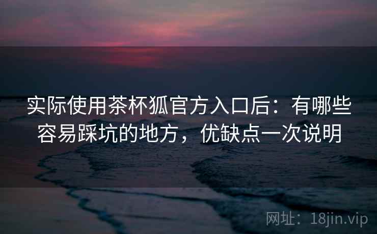 实际使用茶杯狐官方入口后:有哪些容易踩坑的地方,优缺点一次说明