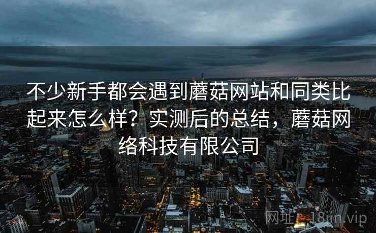 不少新手都会遇到蘑菇网站和同类比起来怎么样?实测后的总结,蘑菇网络科技有限公司