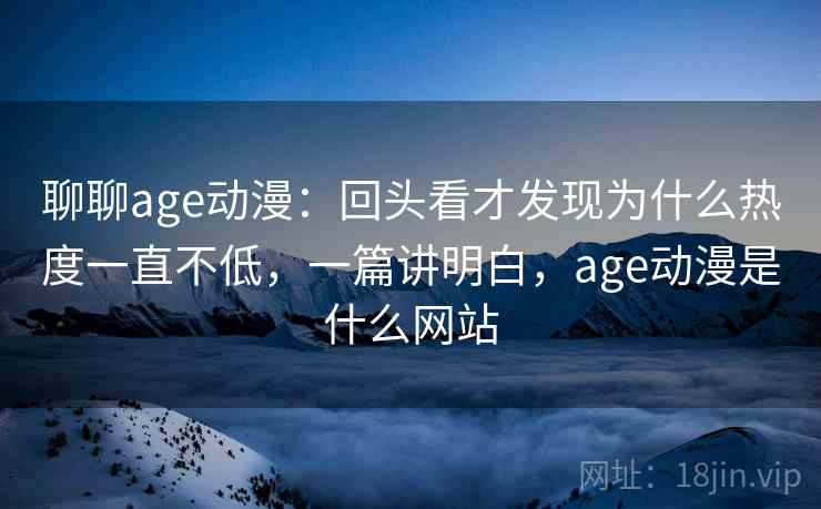 聊聊age动漫：回头看才发现为什么热度一直不低，一篇讲明白，age动漫是什么网站
