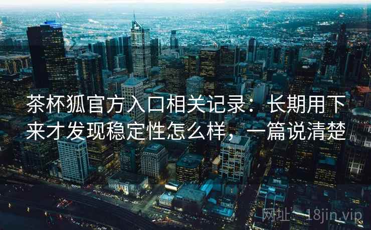 茶杯狐官方入口相关记录：长期用下来才发现稳定性怎么样，一篇说清楚  第2张
