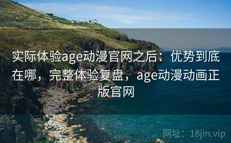 实际体验age动漫官网之后：优势到底在哪，完整体验复盘，age动漫动画正版官网