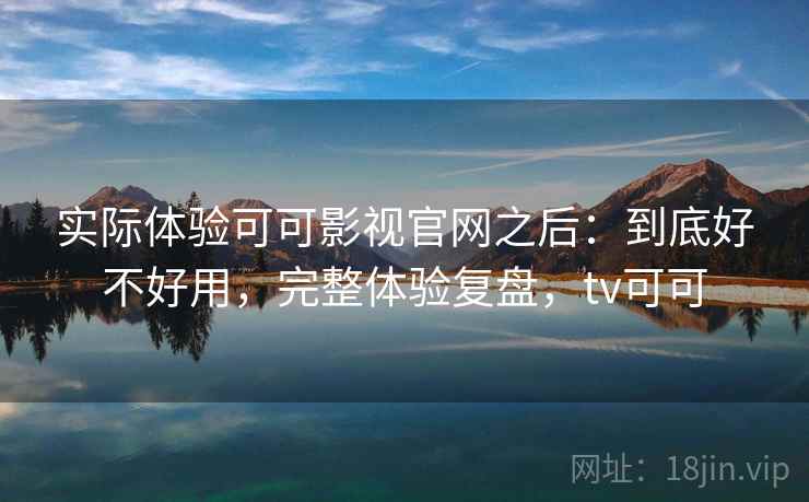 实际体验可可影视官网之后:到底好不好用,完整体验复盘,tv可可