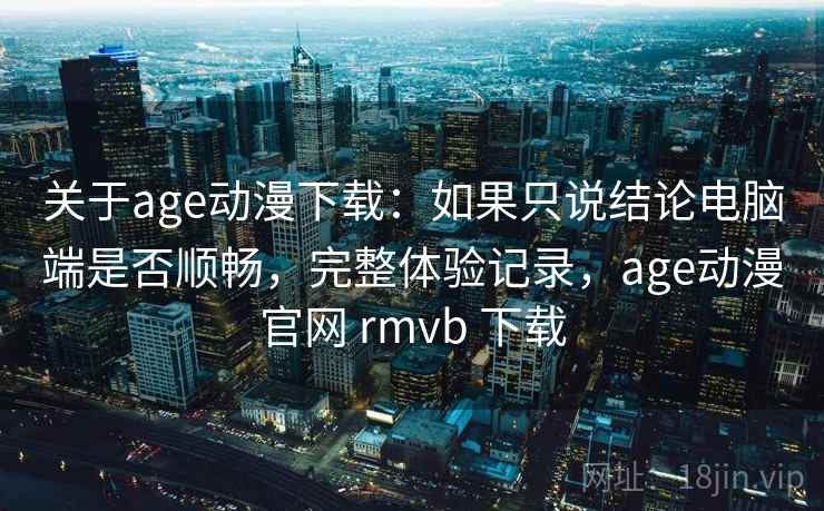 关于age动漫下载：如果只说结论电脑端是否顺畅，完整体验记录，age动漫官网 rmvb 下载