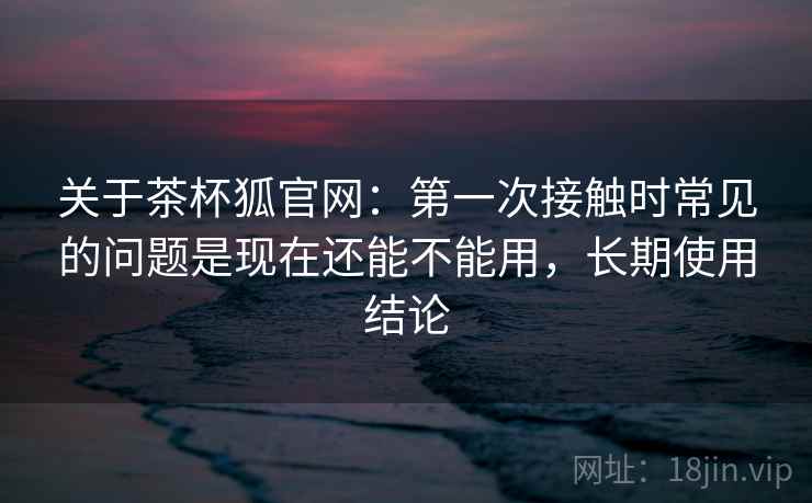 关于茶杯狐官网：第一次接触时常见的问题是现在还能不能用，长期使用结论