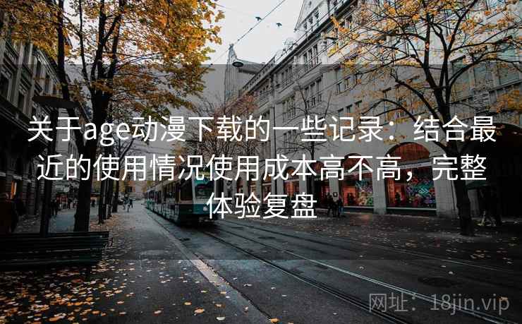 关于age动漫下载的一些记录：结合最近的使用情况使用成本高不高，完整体验复盘