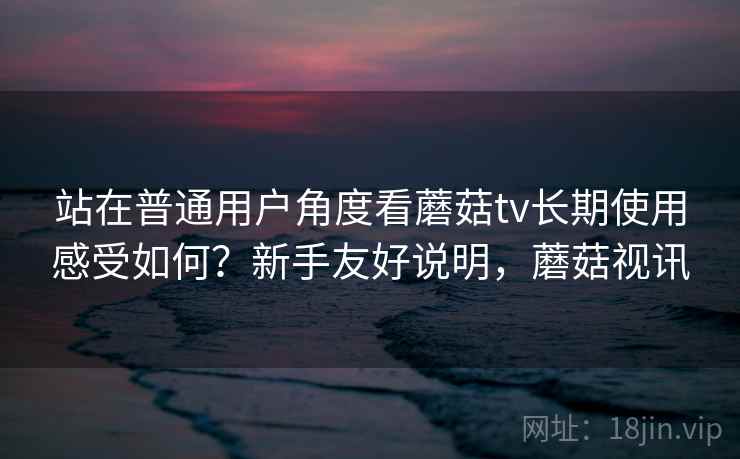 站在普通用户角度看蘑菇tv长期使用感受如何?新手友好说明,蘑菇视讯 第2张 站在普通用户角度看蘑菇tv长期使用感受如何?新手友好说明,蘑菇视讯 第2张