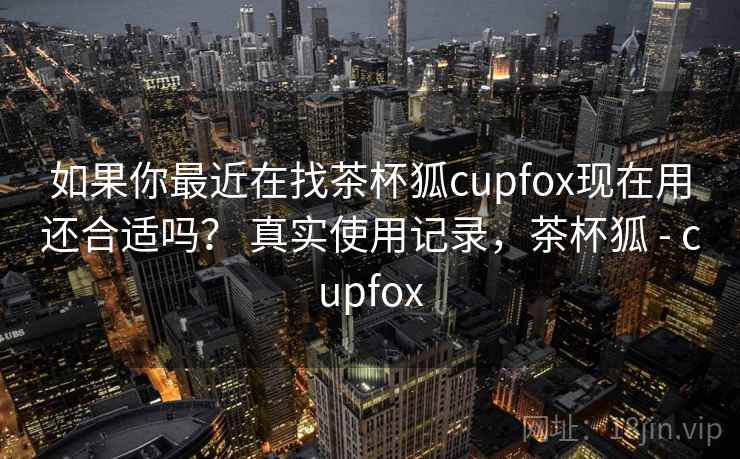 如果你最近在找茶杯狐cupfox现在用还合适吗? 真实使用记录,茶杯狐 - cupfox