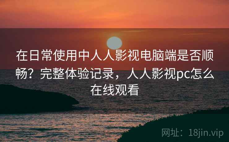 在日常使用中人人影视电脑端是否顺畅？完整体验记录，人人影视pc怎么在线观看