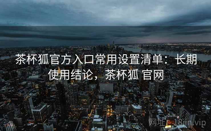 茶杯狐官方入口常用设置清单：长期使用结论，茶杯狐 官网