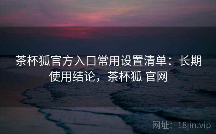 茶杯狐官方入口常用设置清单：长期使用结论，茶杯狐 官网  第2张