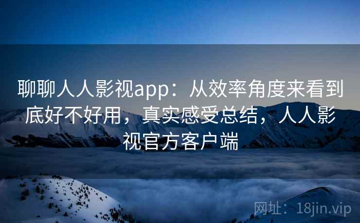 聊聊人人影视app：从效率角度来看到底好不好用，真实感受总结，人人影视官方客户端
