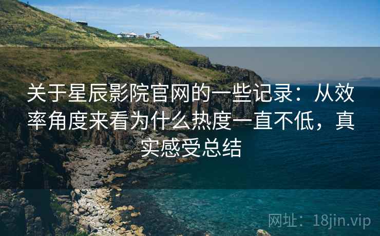 关于星辰影院官网的一些记录：从效率角度来看为什么热度一直不低，真实感受总结