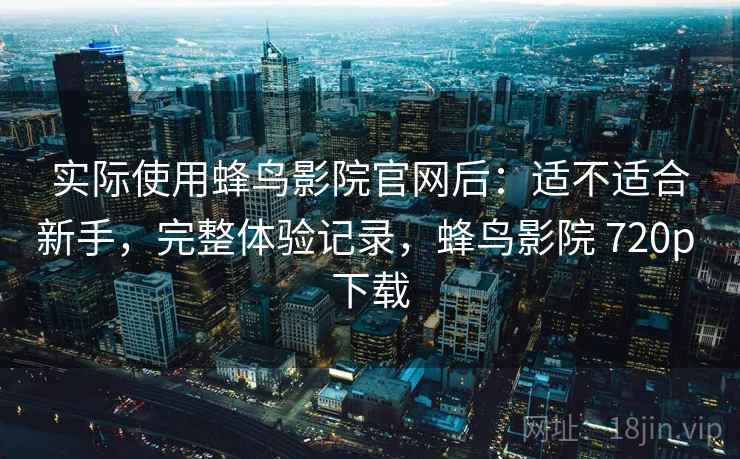 实际使用蜂鸟影院官网后：适不适合新手，完整体验记录，蜂鸟影院 720p 下载