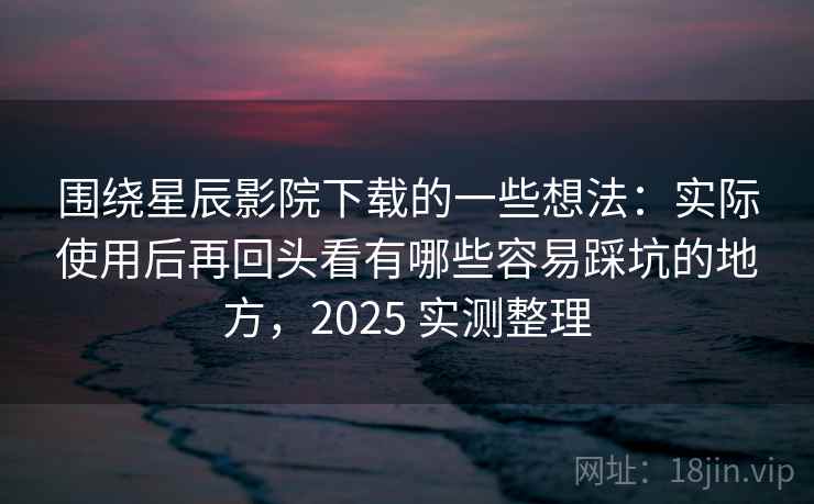 围绕星辰影院下载的一些想法：实际使用后再回头看有哪些容易踩坑的地方，2025 实测整理