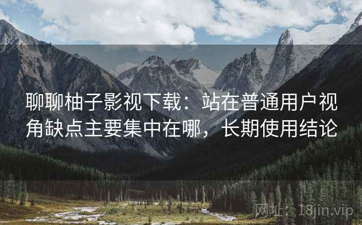 聊聊柚子影视下载：站在普通用户视角缺点主要集中在哪，长期使用结论