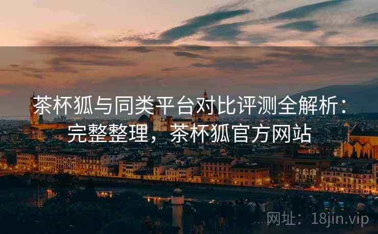 茶杯狐与同类平台对比评测全解析：完整整理，茶杯狐官方网站