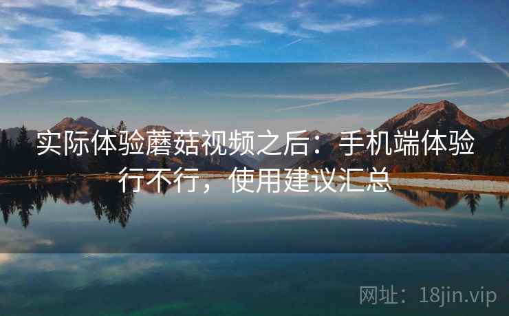 实际体验蘑菇视频之后:手机端体验行不行,使用建议汇总