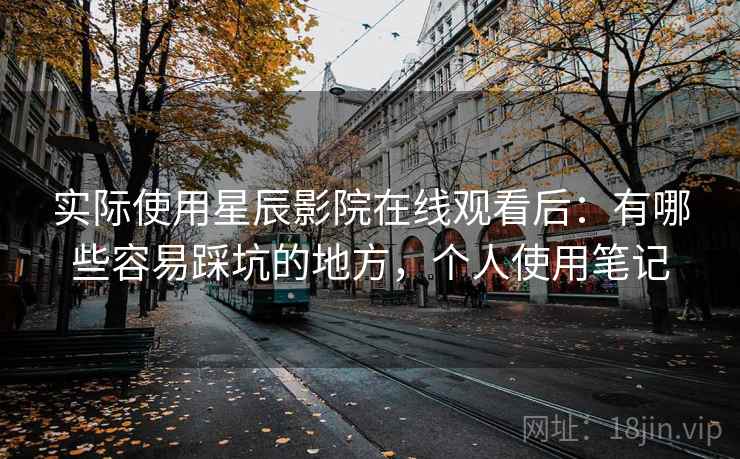 实际使用星辰影院在线观看后：有哪些容易踩坑的地方，个人使用笔记
