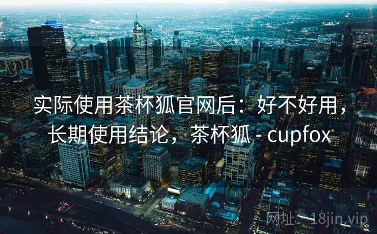 实际使用茶杯狐官网后：好不好用，长期使用结论，茶杯狐 - cupfox