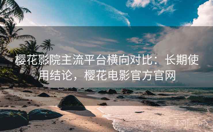 樱花影院主流平台横向对比：长期使用结论，樱花电影官方官网