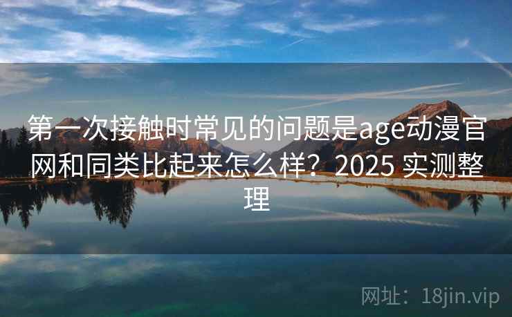 第一次接触时常见的问题是age动漫官网和同类比起来怎么样？2025 实测整理