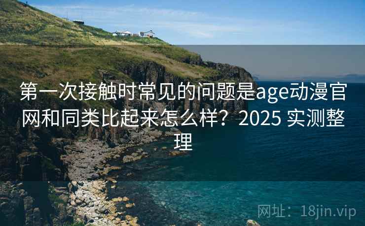 第一次接触时常见的问题是age动漫官网和同类比起来怎么样?2025 实测整理 第2张 第一次接触时常见的问题是age动漫官网和同类比起来怎么样?2025 实测整理 第2张
