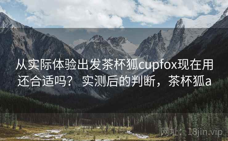 从实际体验出发茶杯狐cupfox现在用还合适吗？ 实测后的判断，茶杯狐a