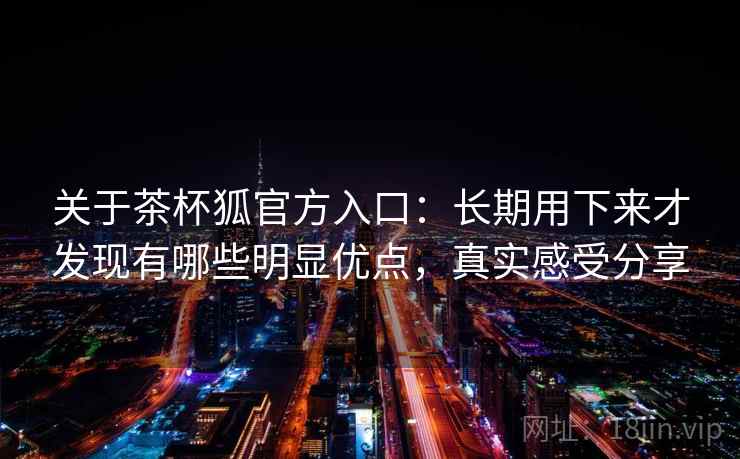 关于茶杯狐官方入口：长期用下来才发现有哪些明显优点，真实感受分享