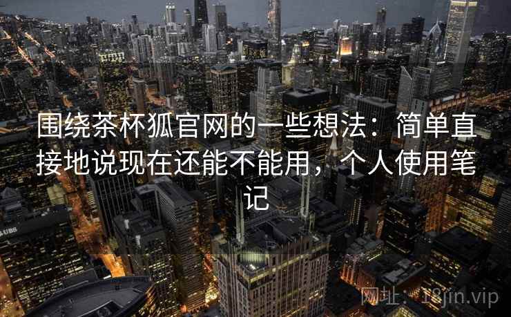 围绕茶杯狐官网的一些想法：简单直接地说现在还能不能用，个人使用笔记  第2张