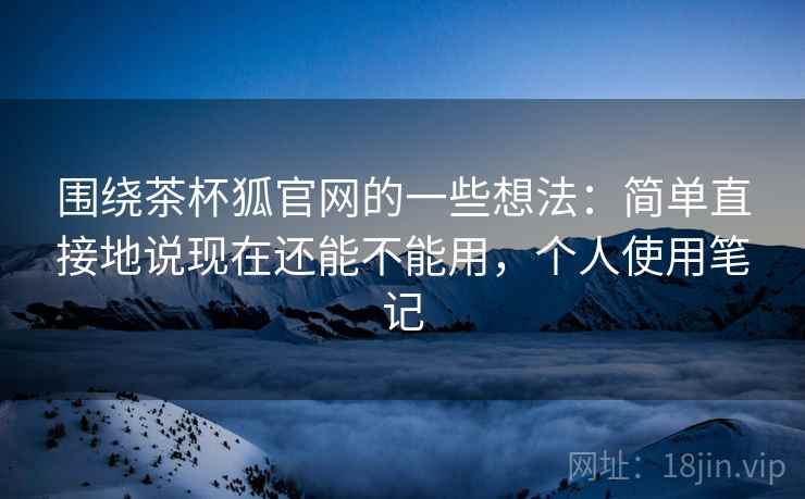 围绕茶杯狐官网的一些想法:简单直接地说现在还能不能用,个人使用笔记