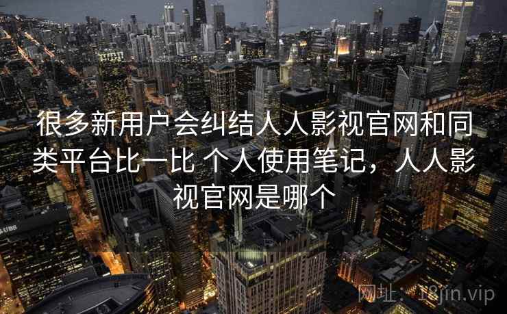 很多新用户会纠结人人影视官网和同类平台比一比 个人使用笔记,人人影视官网是哪个
