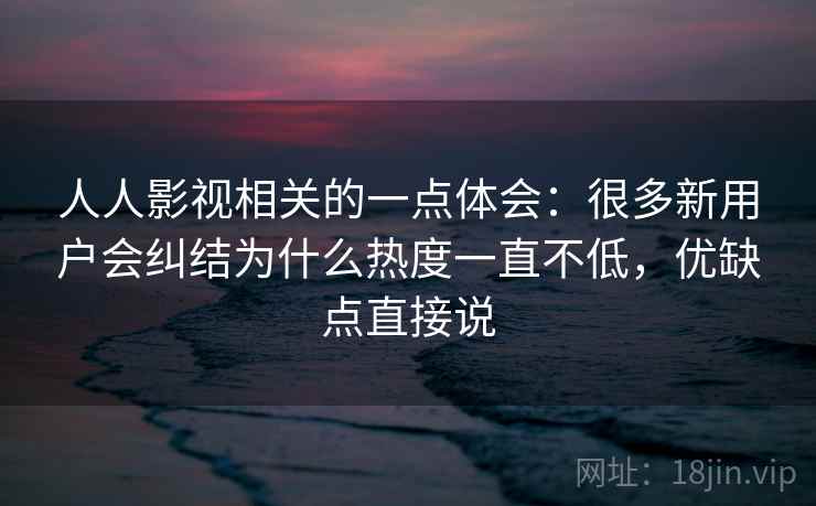 人人影视相关的一点体会:很多新用户会纠结为什么热度一直不低,优缺点直接说
