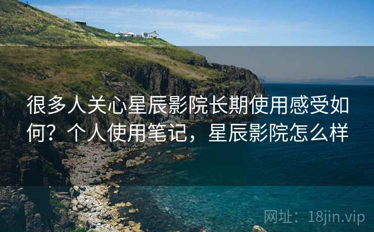 很多人关心星辰影院长期使用感受如何？个人使用笔记，星辰影院怎么样