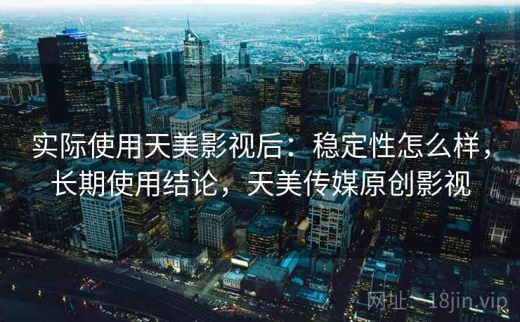 实际使用天美影视后:稳定性怎么样,长期使用结论,天美传媒原创影视