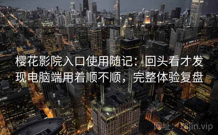 樱花影院入口使用随记:回头看才发现电脑端用着顺不顺,完整体验复盘