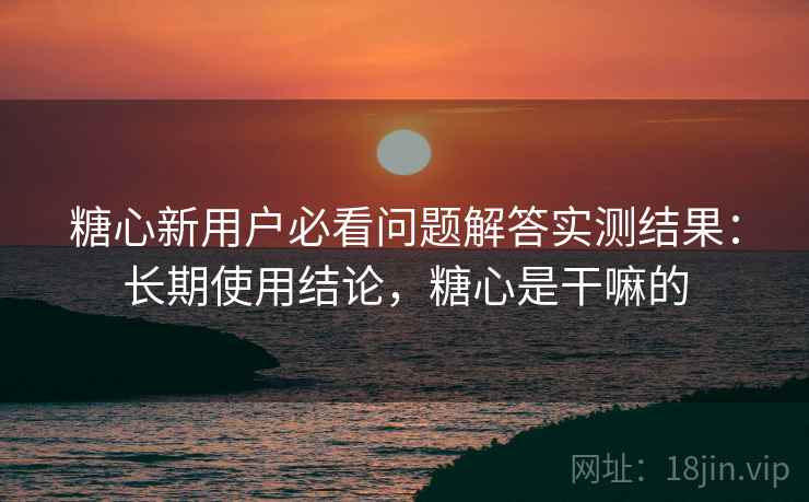 糖心新用户必看问题解答实测结果:长期使用结论,糖心是干嘛的