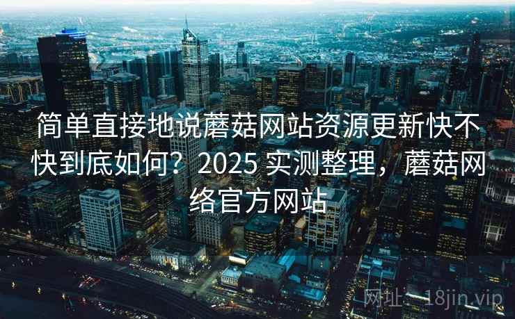 简单直接地说蘑菇网站资源更新快不快到底如何？2025 实测整理，蘑菇网络官方网站  第2张