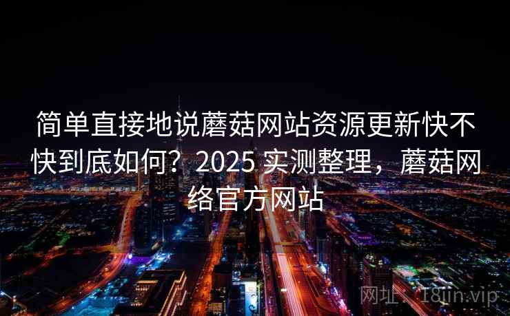 简单直接地说蘑菇网站资源更新快不快到底如何?2025 实测整理,蘑菇网络官方网站