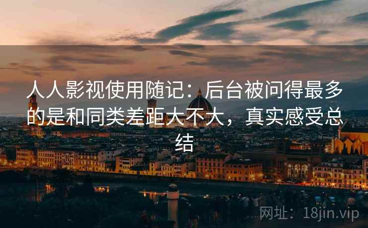 人人影视使用随记:后台被问得最多的是和同类差距大不大,真实感受总结