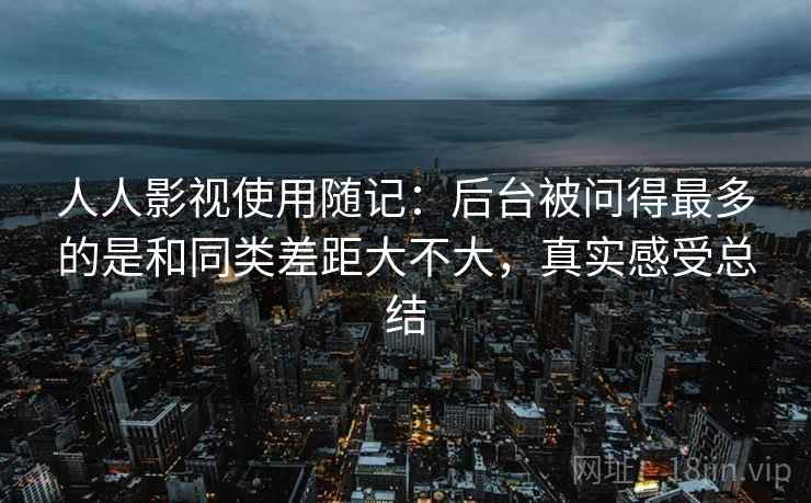 人人影视使用随记:后台被问得最多的是和同类差距大不大,真实感受总结 第2张 人人影视使用随记:后台被问得最多的是和同类差距大不大,真实感受总结 第2张